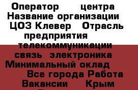 Оператор Call-центра › Название организации ­ ЦОЗ Клевер › Отрасль предприятия ­ IT, телекоммуникации, связь, электроника › Минимальный оклад ­ 40 000 - Все города Работа » Вакансии   . Крым,Бахчисарай